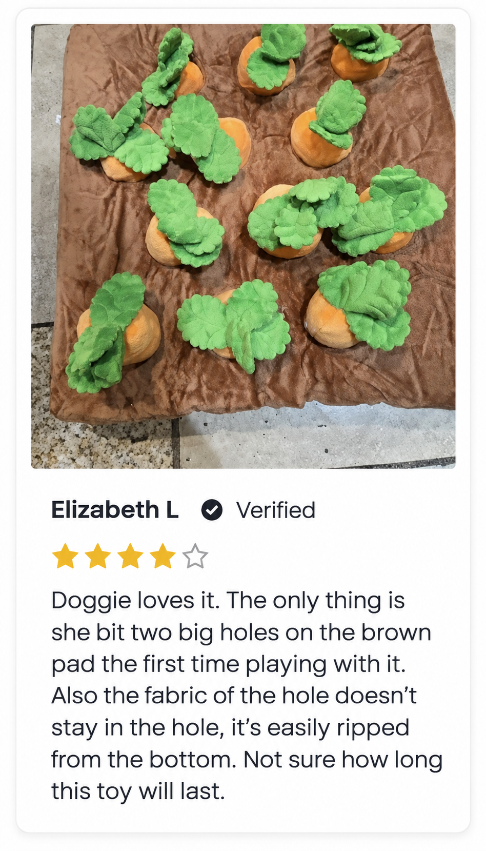 Elizabeth L, 4 out of 5 stars. Doggie loves it. The only thing is she bit two big holes on the brown pad the first time playing with it. Also the fabric of the hole doesn’t stay in the hole, it’s easily ripped from the bottom. Not sure how long this toy will last.