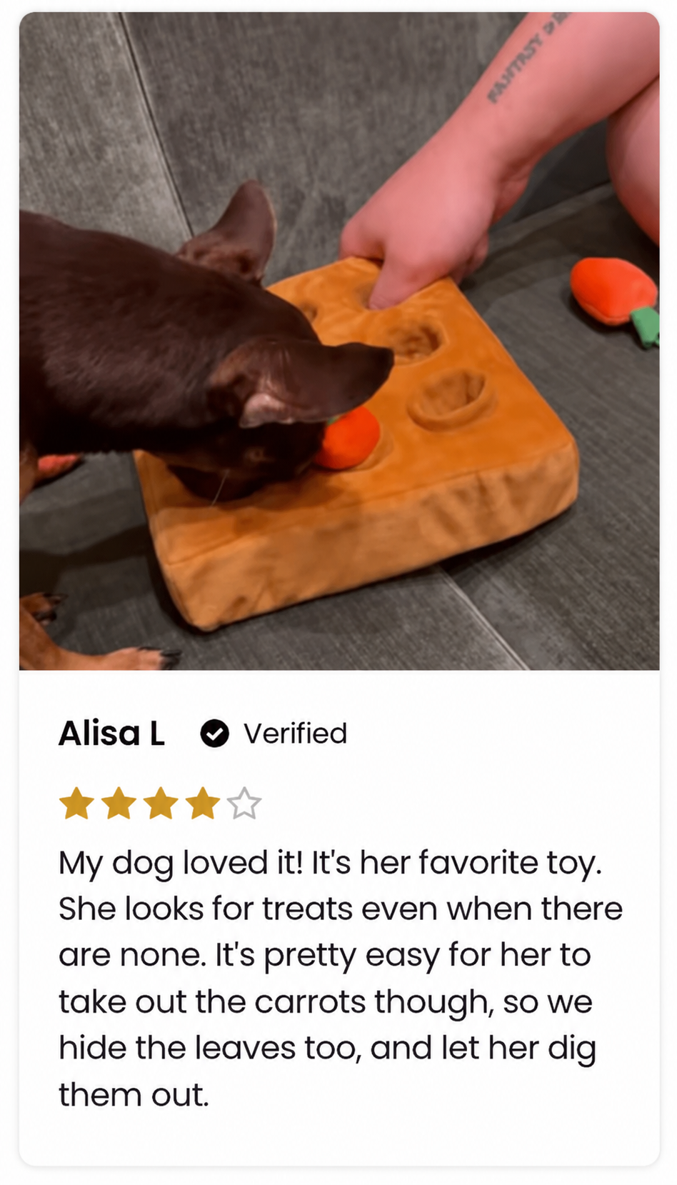 Alisa L, 4 out of 5 stars. My dog loved it! It's her favorite toy. She looks for treats even when there are none. It's pretty easy for her to take out the carrots though, so we hide the leaves too, and let her dig them out.