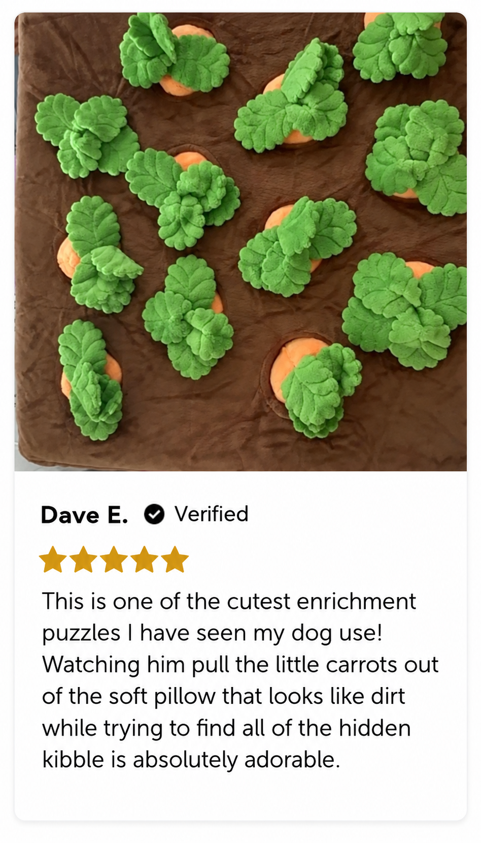 Dave E., 5 out of 5 stars. This is one of the cutest enrichment puzzles I have seen my dog use! Watching him pull the little carrots out of the soft pillow that looks like dirt while trying to find all of the hidden kibble is absolutely adorable.